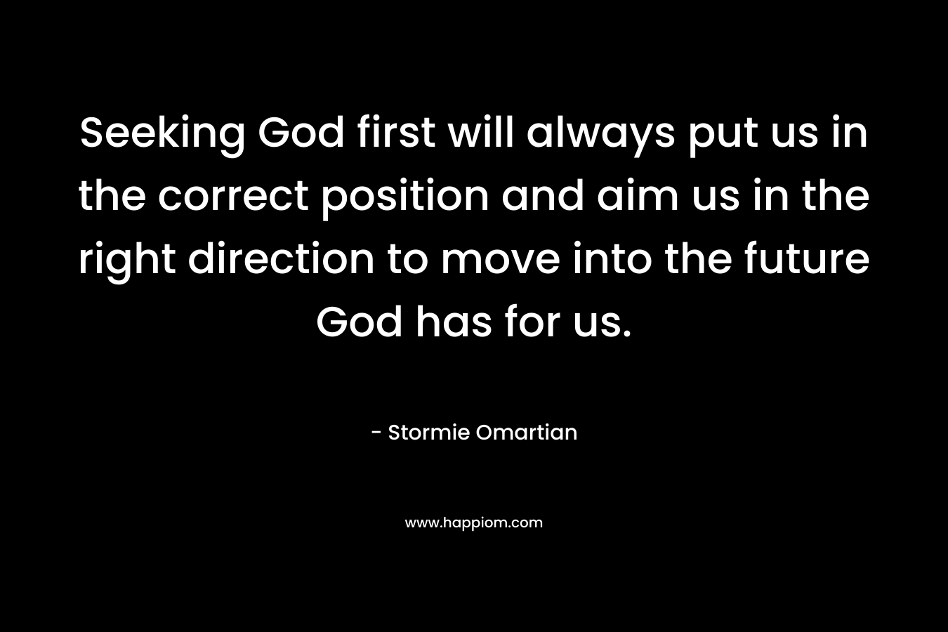 Seeking God first will always put us in the correct position and aim us in the right direction to move into the future God has for us. – Stormie Omartian