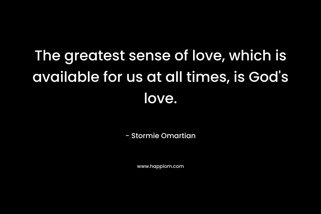 The greatest sense of love, which is available for us at all times, is God’s love. – Stormie Omartian