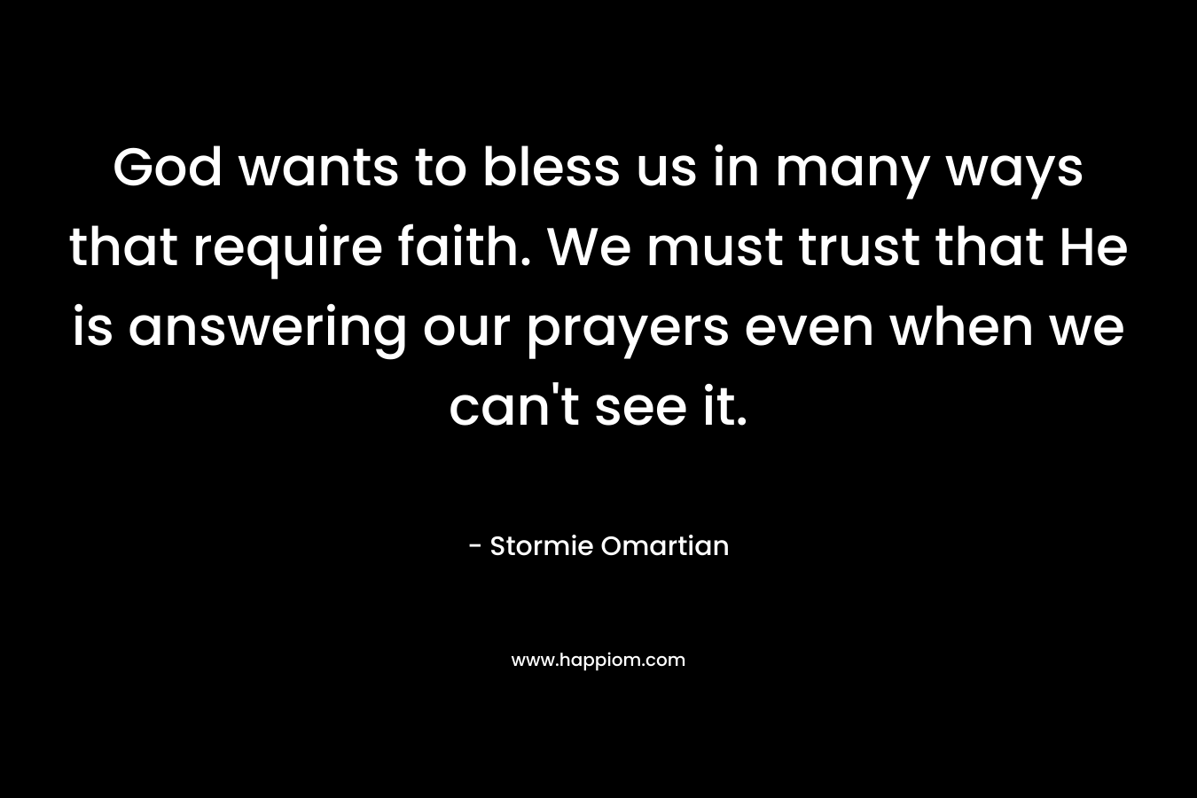 God wants to bless us in many ways that require faith. We must trust that He is answering our prayers even when we can’t see it. – Stormie Omartian