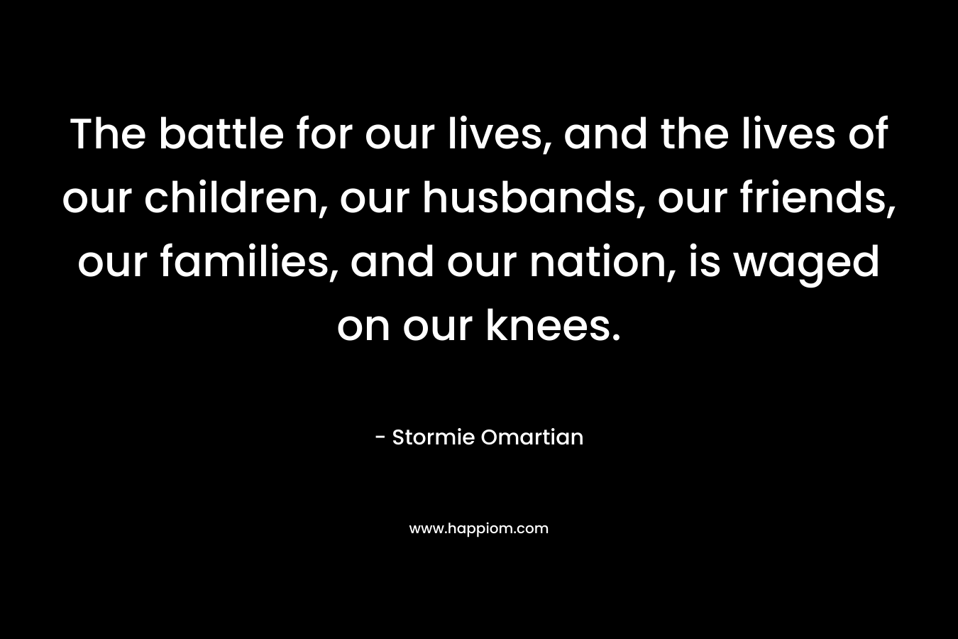 The battle for our lives, and the lives of our children, our husbands, our friends, our families, and our nation, is waged on our knees. – Stormie Omartian