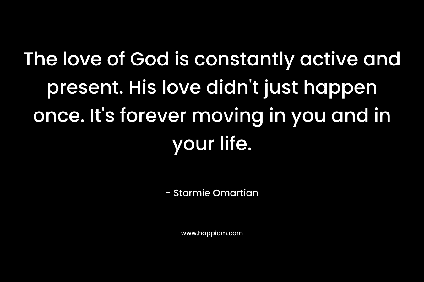 The love of God is constantly active and present. His love didn’t just happen once. It’s forever moving in you and in your life. – Stormie Omartian