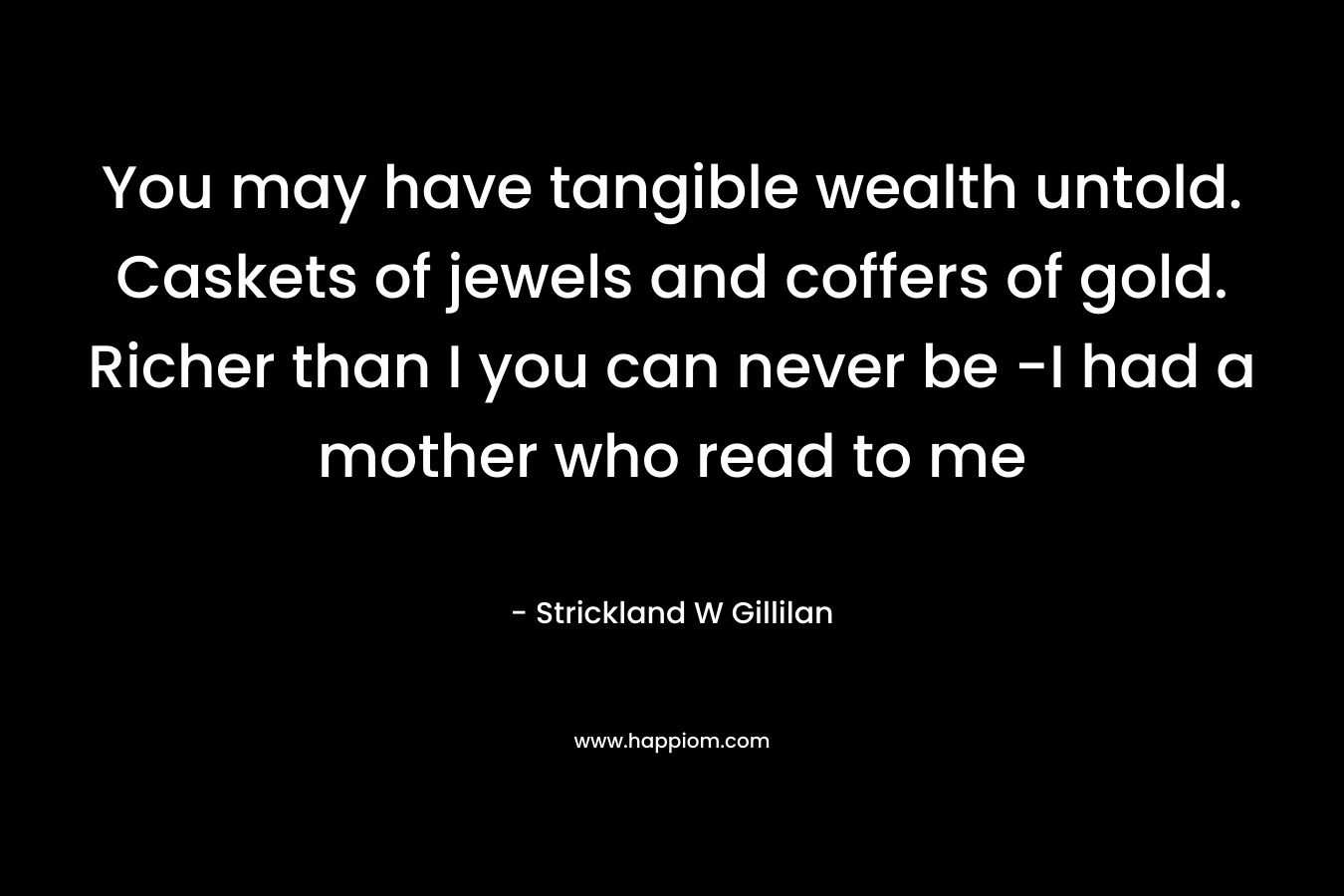 You may have tangible wealth untold. Caskets of jewels and coffers of gold. Richer than I you can never be -I had a mother who read to me – Strickland W Gillilan