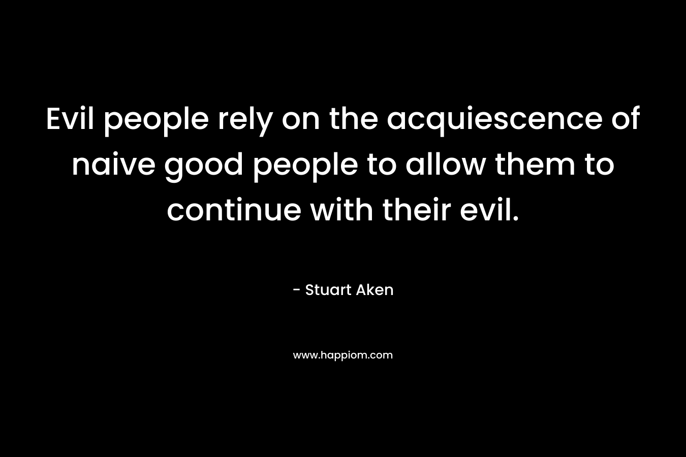 Evil people rely on the acquiescence of naive good people to allow them to continue with their evil. – Stuart Aken