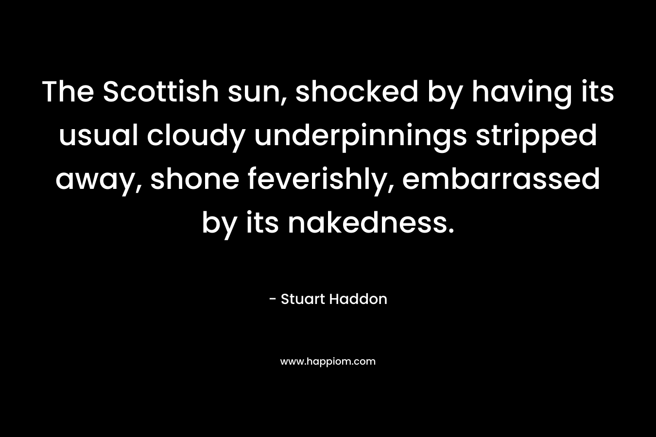 The Scottish sun, shocked by having its usual cloudy underpinnings stripped away, shone feverishly, embarrassed by its nakedness. – Stuart Haddon