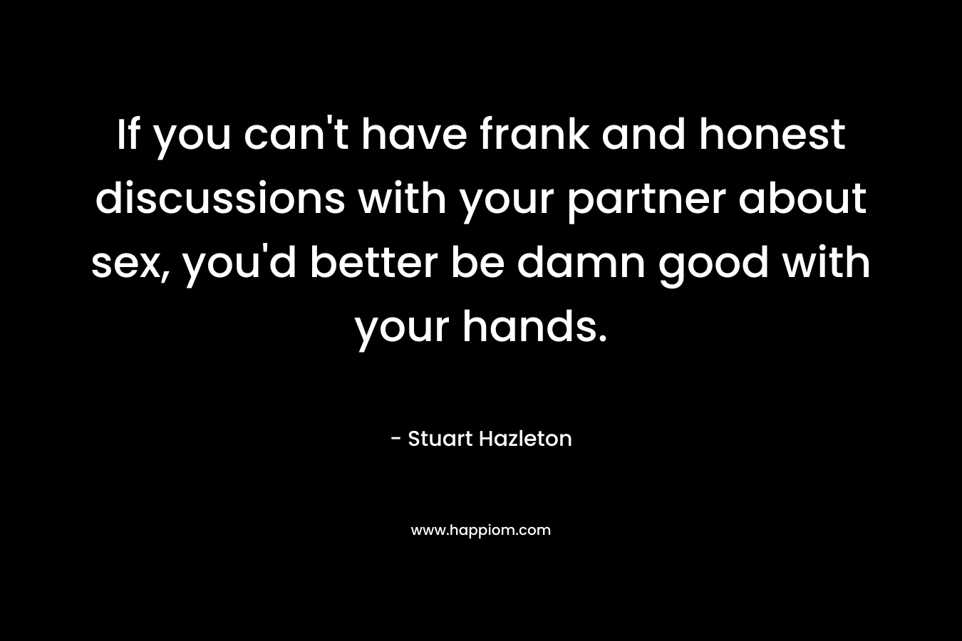 If you can’t have frank and honest discussions with your partner about sex, you’d better be damn good with your hands. – Stuart Hazleton