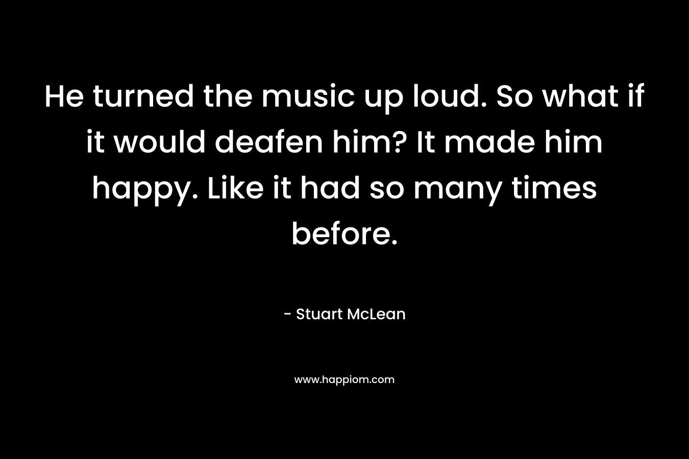 He turned the music up loud. So what if it would deafen him? It made him happy. Like it had so many times before.