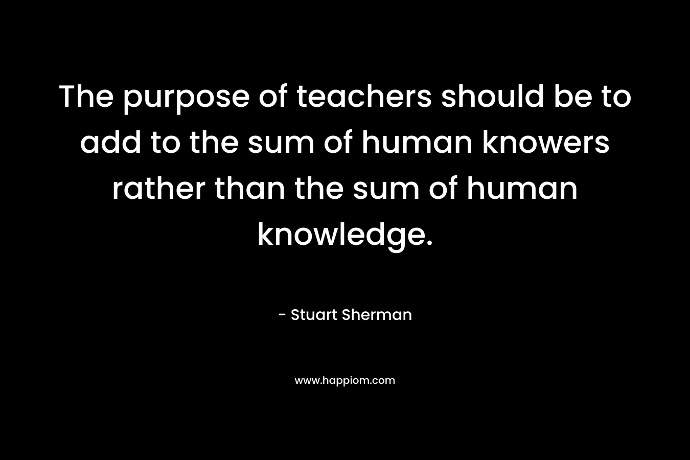The purpose of teachers should be to add to the sum of human knowers rather than the sum of human knowledge.