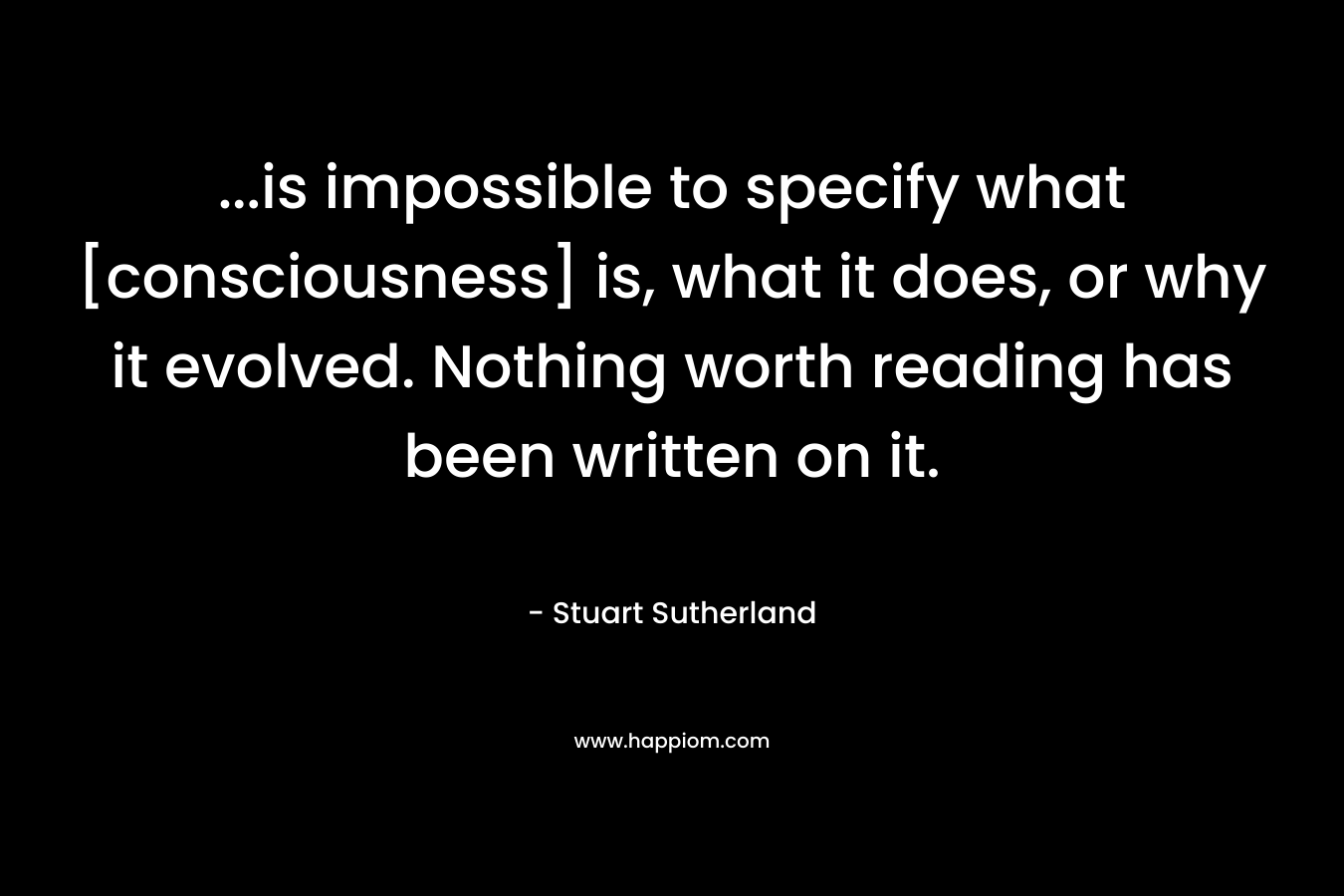 …is impossible to specify what [consciousness] is, what it does, or why it evolved. Nothing worth reading has been written on it. – Stuart Sutherland