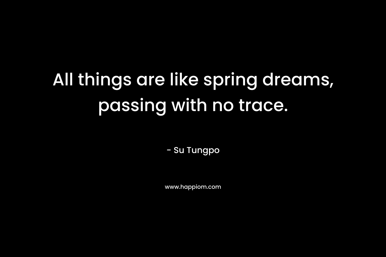 All things are like spring dreams, passing with no trace. – Su Tungpo