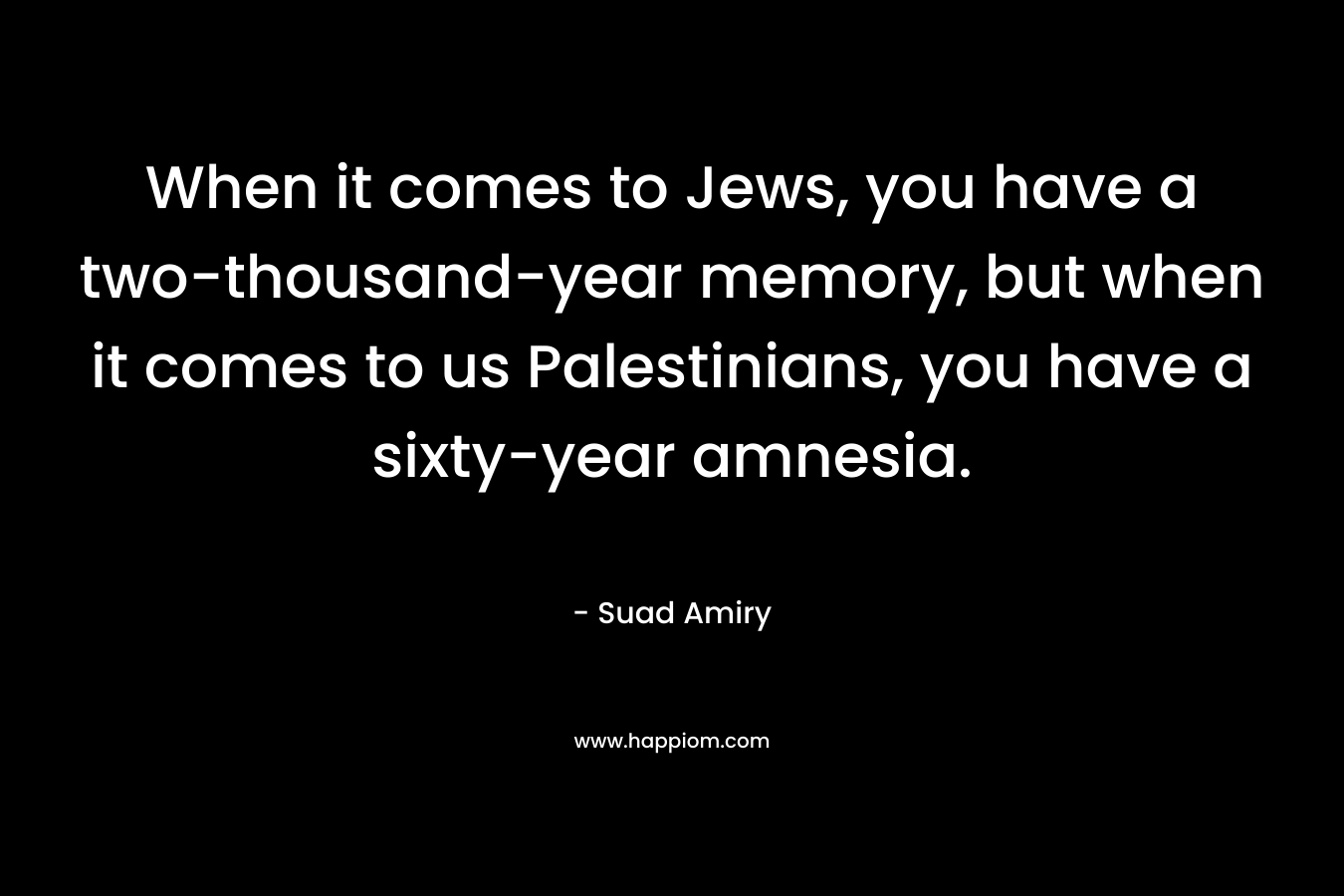 When it comes to Jews, you have a two-thousand-year memory, but when it comes to us Palestinians, you have a sixty-year amnesia.