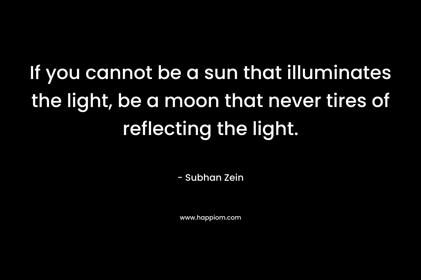 If you cannot be a sun that illuminates the light, be a moon that never tires of reflecting the light. – Subhan Zein