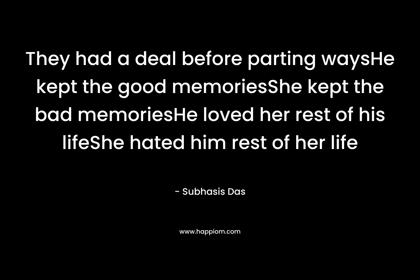 They had a deal before parting waysHe kept the good memoriesShe kept the bad memoriesHe loved her rest of his lifeShe hated him rest of her life – Subhasis Das