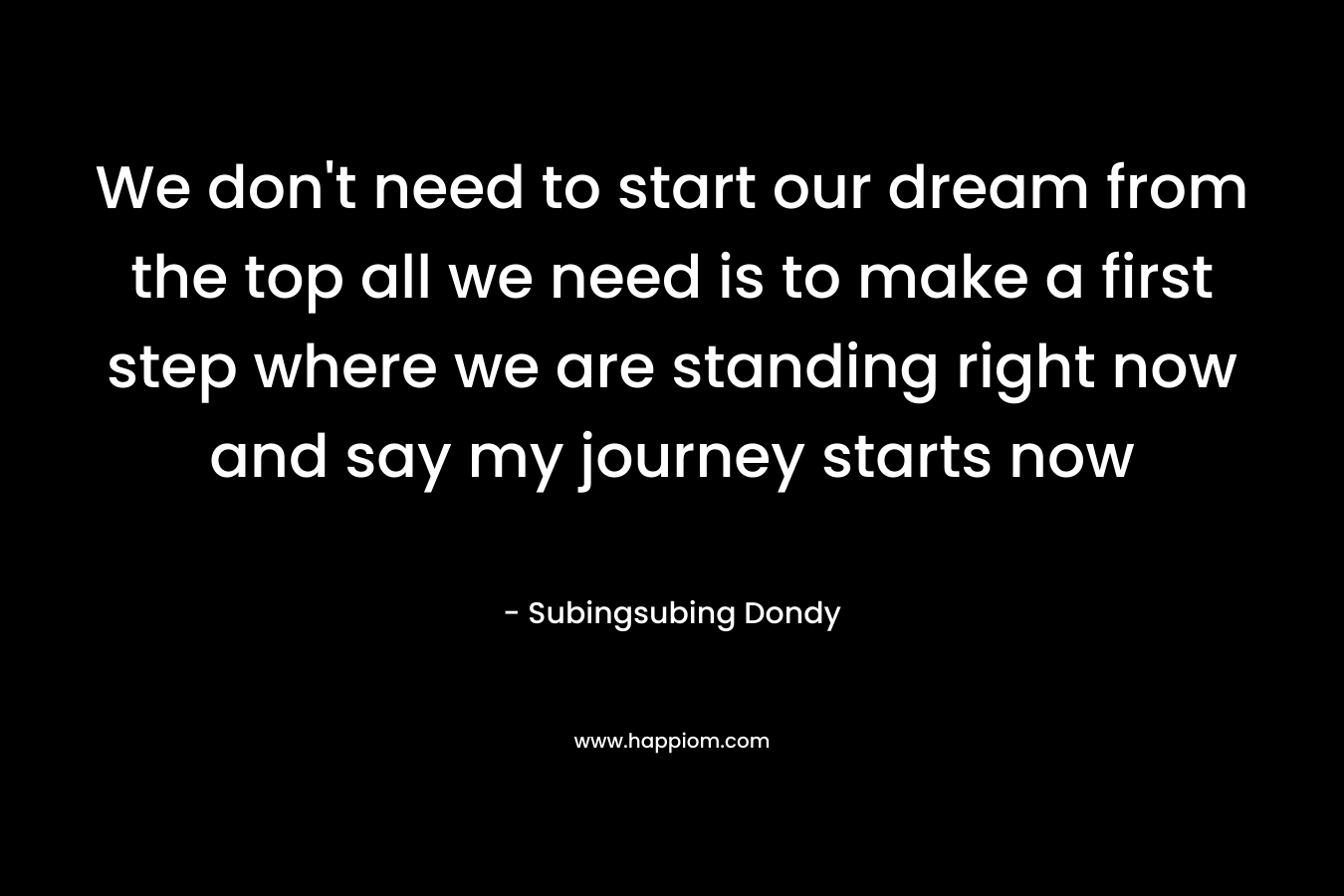 We don’t need to start our dream from the top all we need is to make a first step where we are standing right now and say my journey starts now – Subingsubing Dondy