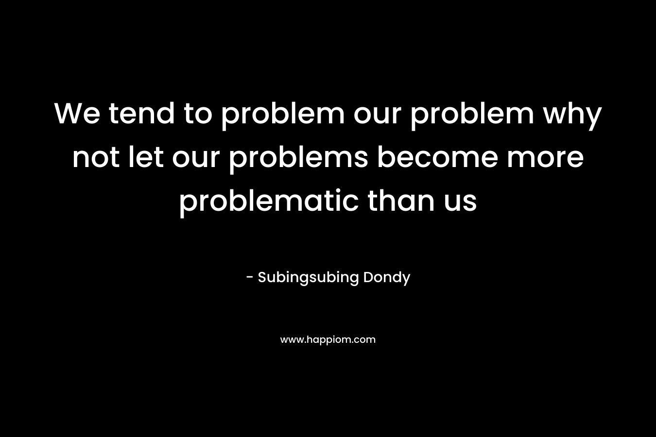 We tend to problem our problem why not let our problems become more problematic than us – Subingsubing Dondy