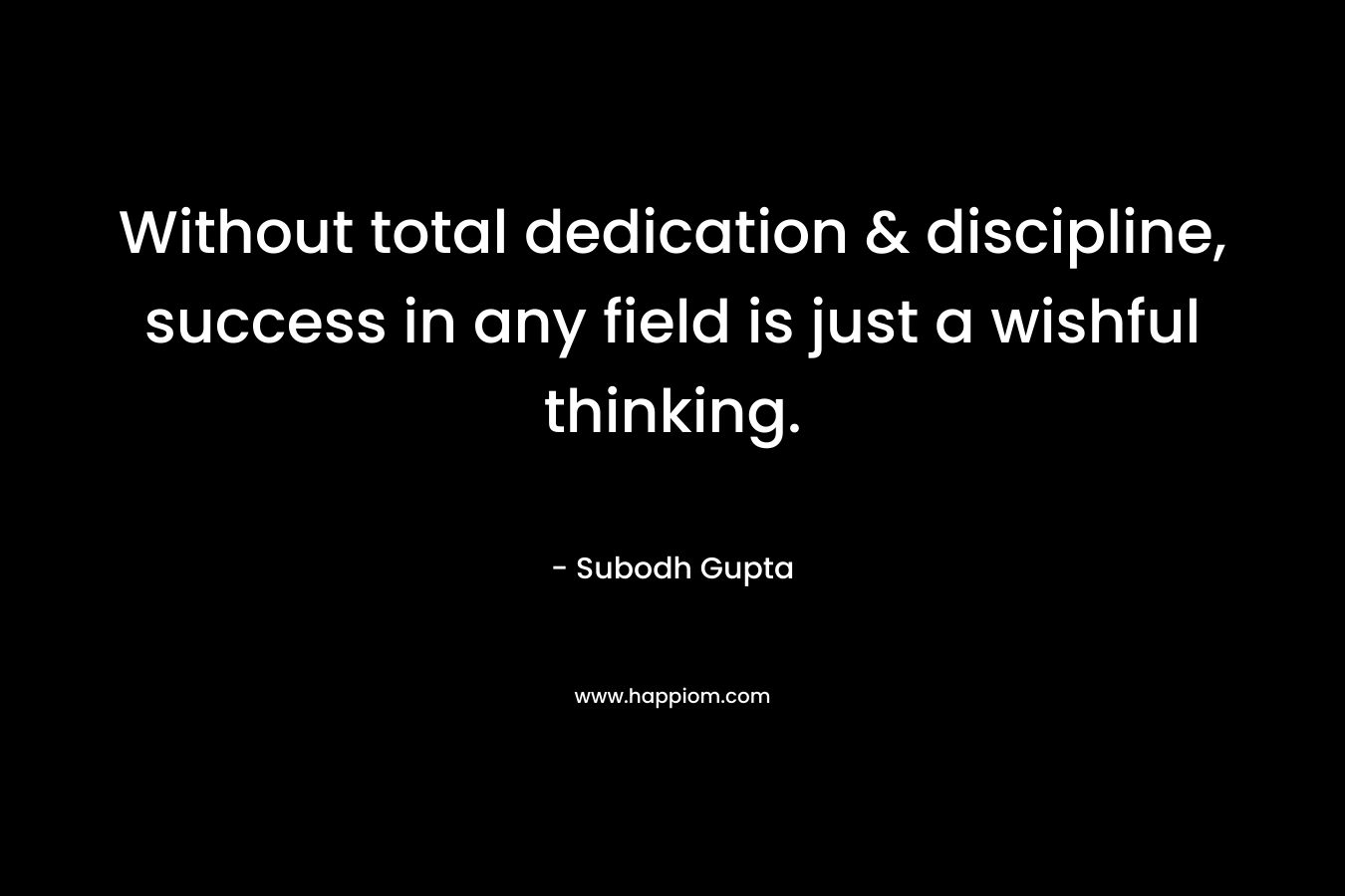 Without total dedication & discipline, success in any field is just a wishful thinking.