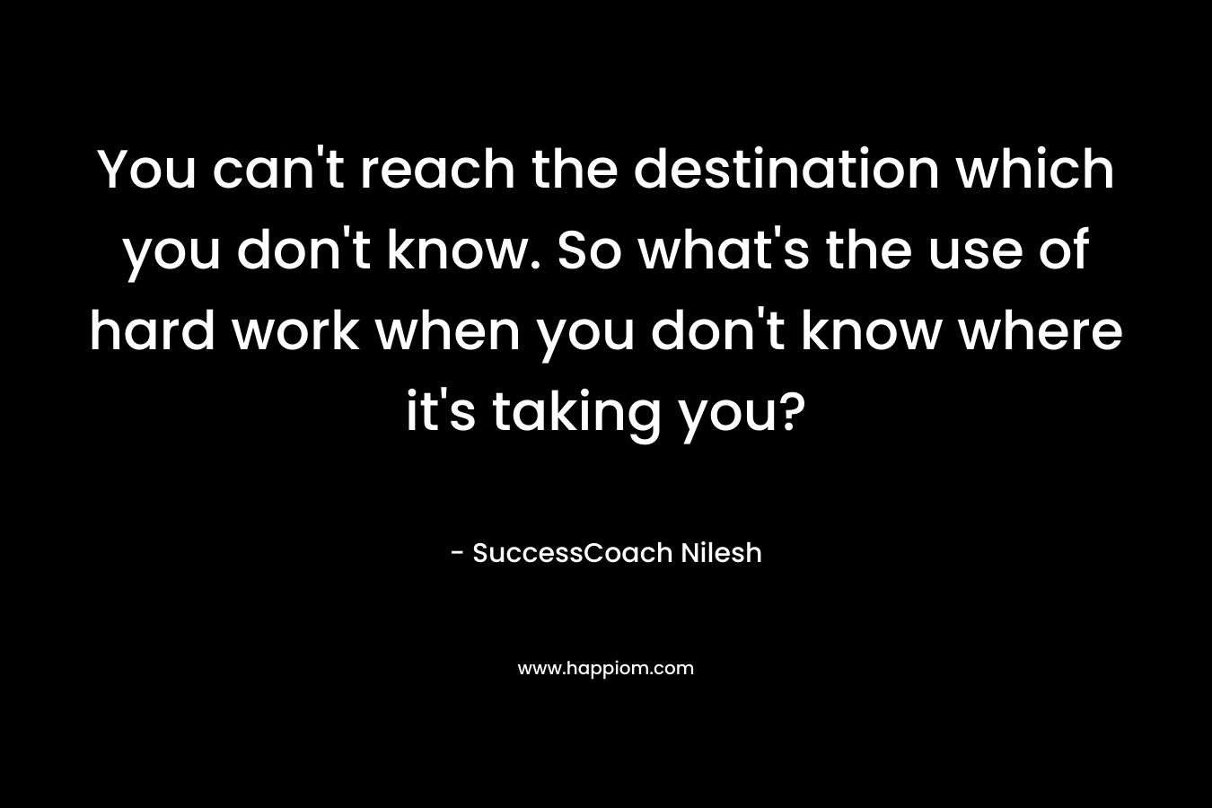 You can't reach the destination which you don't know. So what's the use of hard work when you don't know where it's taking you?
