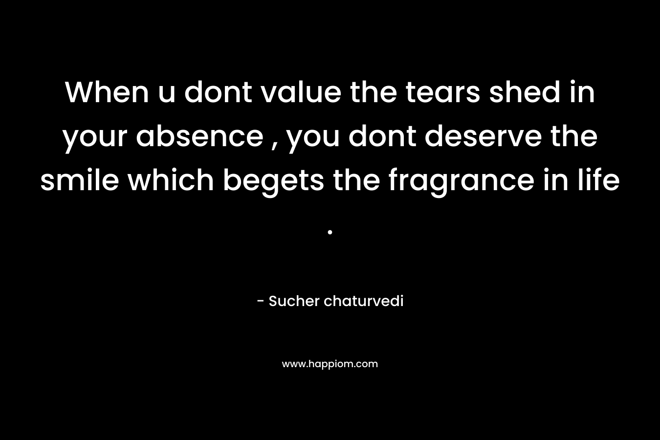 When u dont value the tears shed in your absence , you dont deserve the smile which begets the fragrance in life . – Sucher chaturvedi