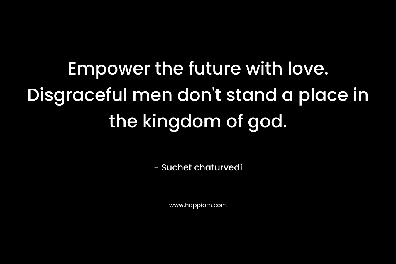 Empower the future with love. Disgraceful men don’t stand a place in the kingdom of god. – Suchet chaturvedi