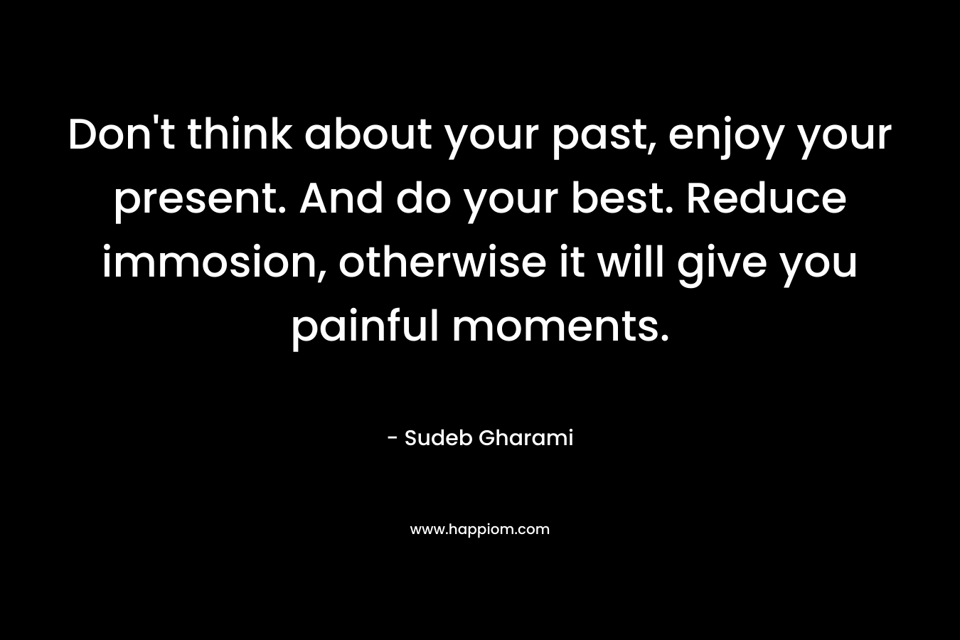 Don't think about your past, enjoy your present. And do your best. Reduce immosion, otherwise it will give you painful moments.