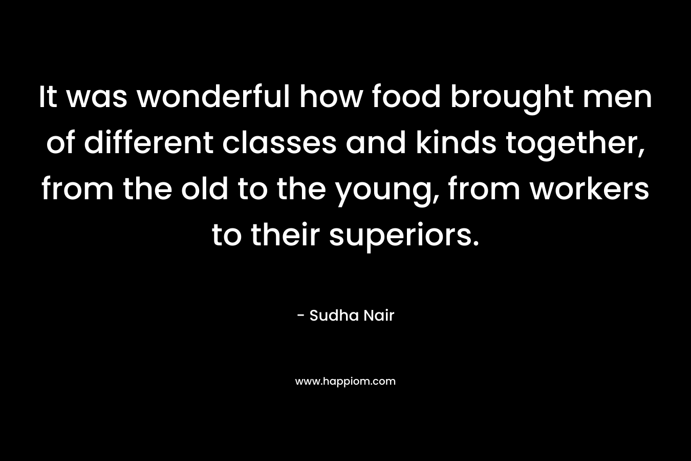 It was wonderful how food brought men of different classes and kinds together, from the old to the young, from workers to their superiors. – Sudha Nair