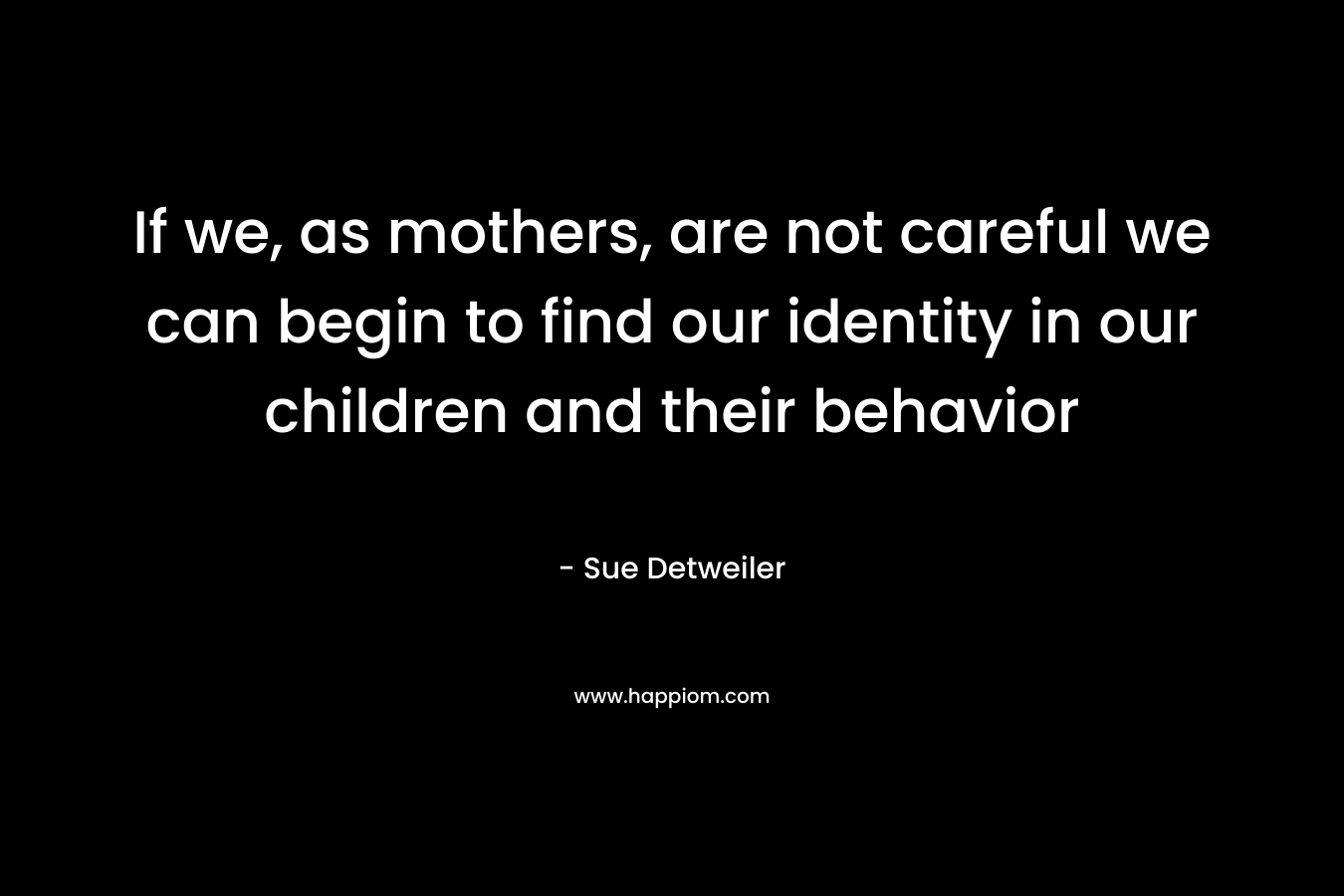 If we, as mothers, are not careful we can begin to find our identity in our children and their behavior – Sue Detweiler