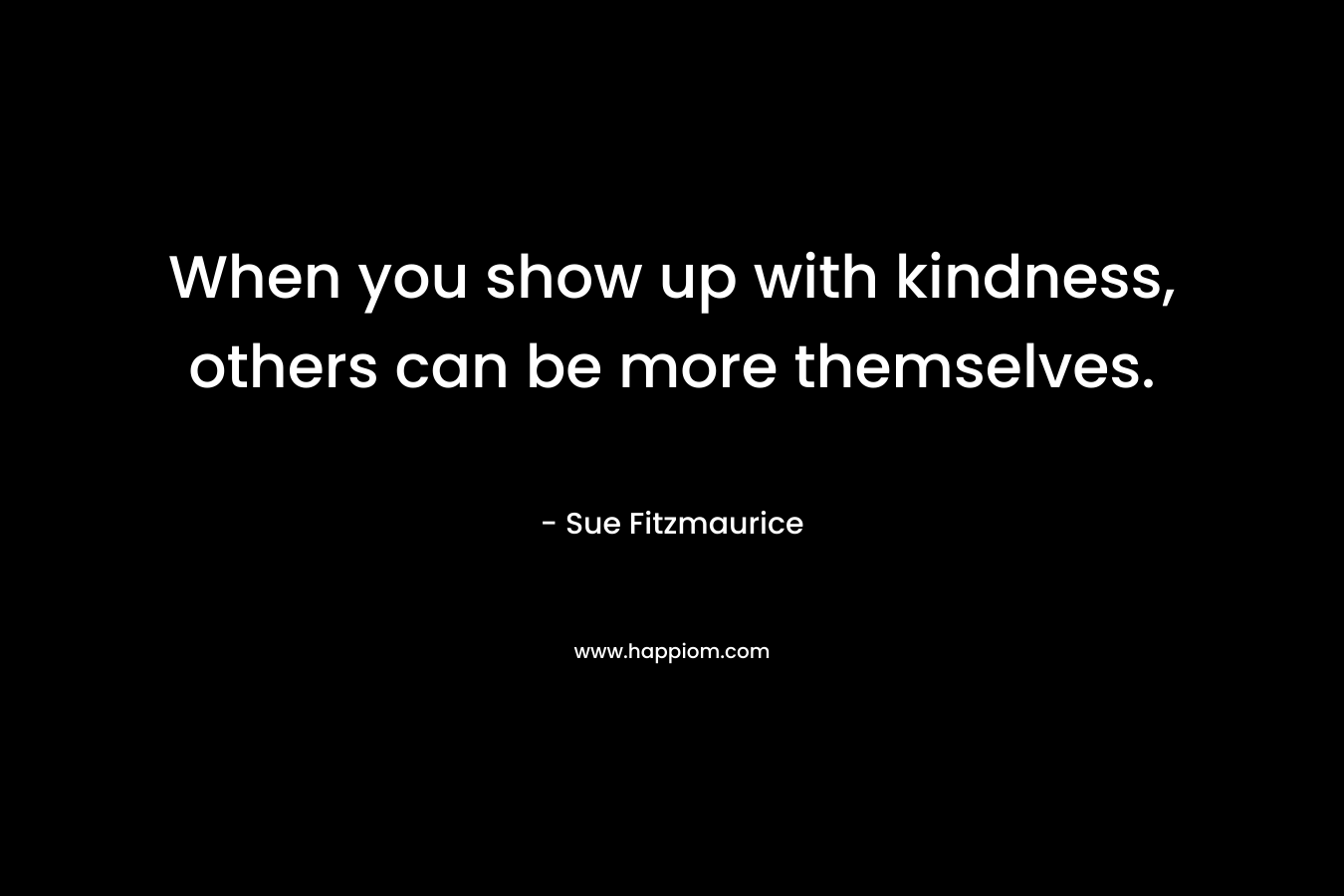 When you show up with kindness, others can be more themselves.