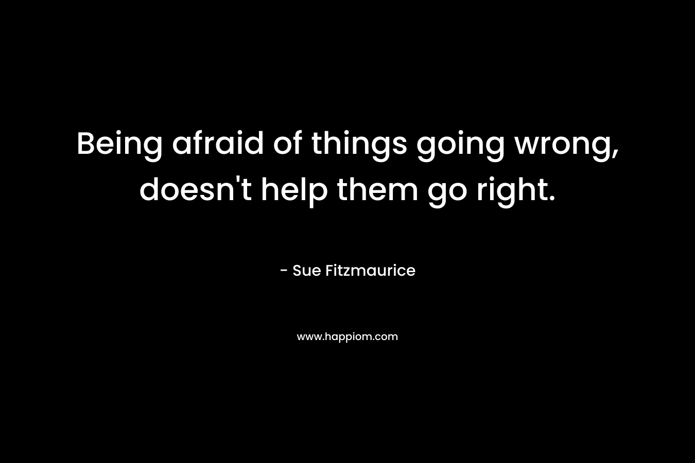 Being afraid of things going wrong, doesn't help them go right.