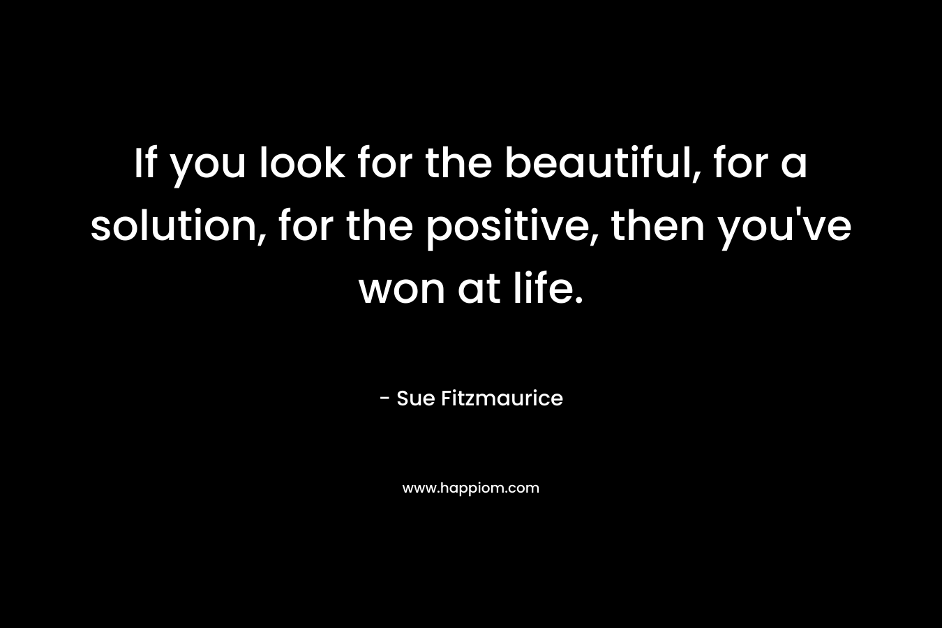 If you look for the beautiful, for a solution, for the positive, then you've won at life.