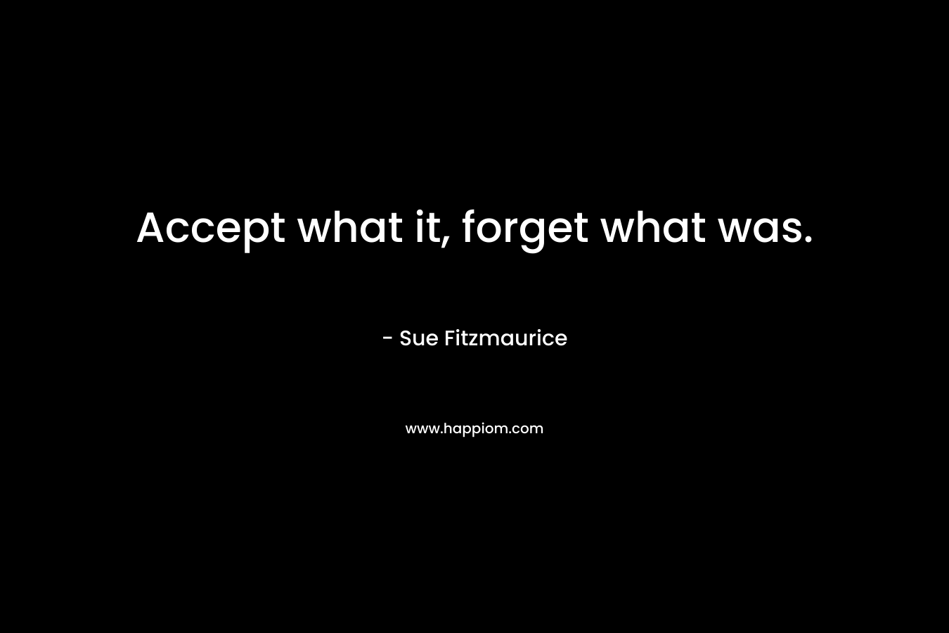 Accept what it, forget what was. – Sue Fitzmaurice