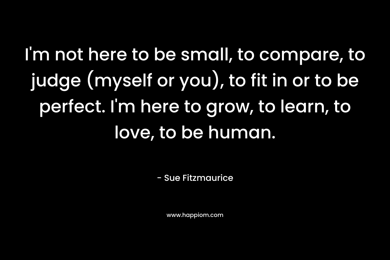 I’m not here to be small, to compare, to judge (myself or you), to fit in or to be perfect. I’m here to grow, to learn, to love, to be human. – Sue Fitzmaurice