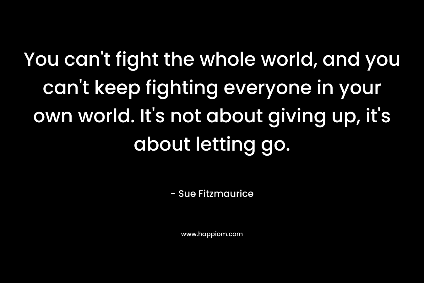 You can’t fight the whole world, and you can’t keep fighting everyone in your own world. It’s not about giving up, it’s about letting go. – Sue Fitzmaurice