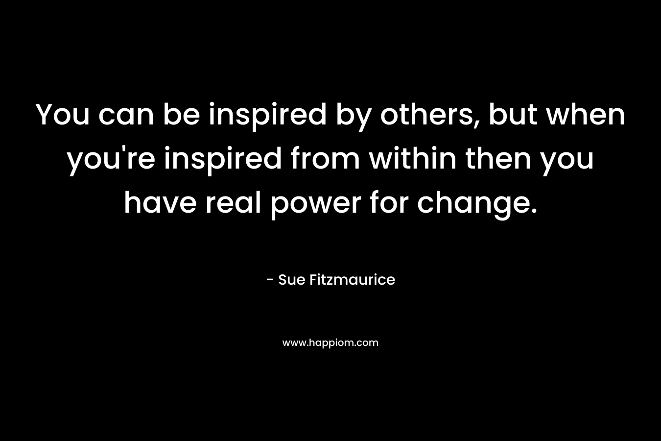 You can be inspired by others, but when you're inspired from within then you have real power for change.