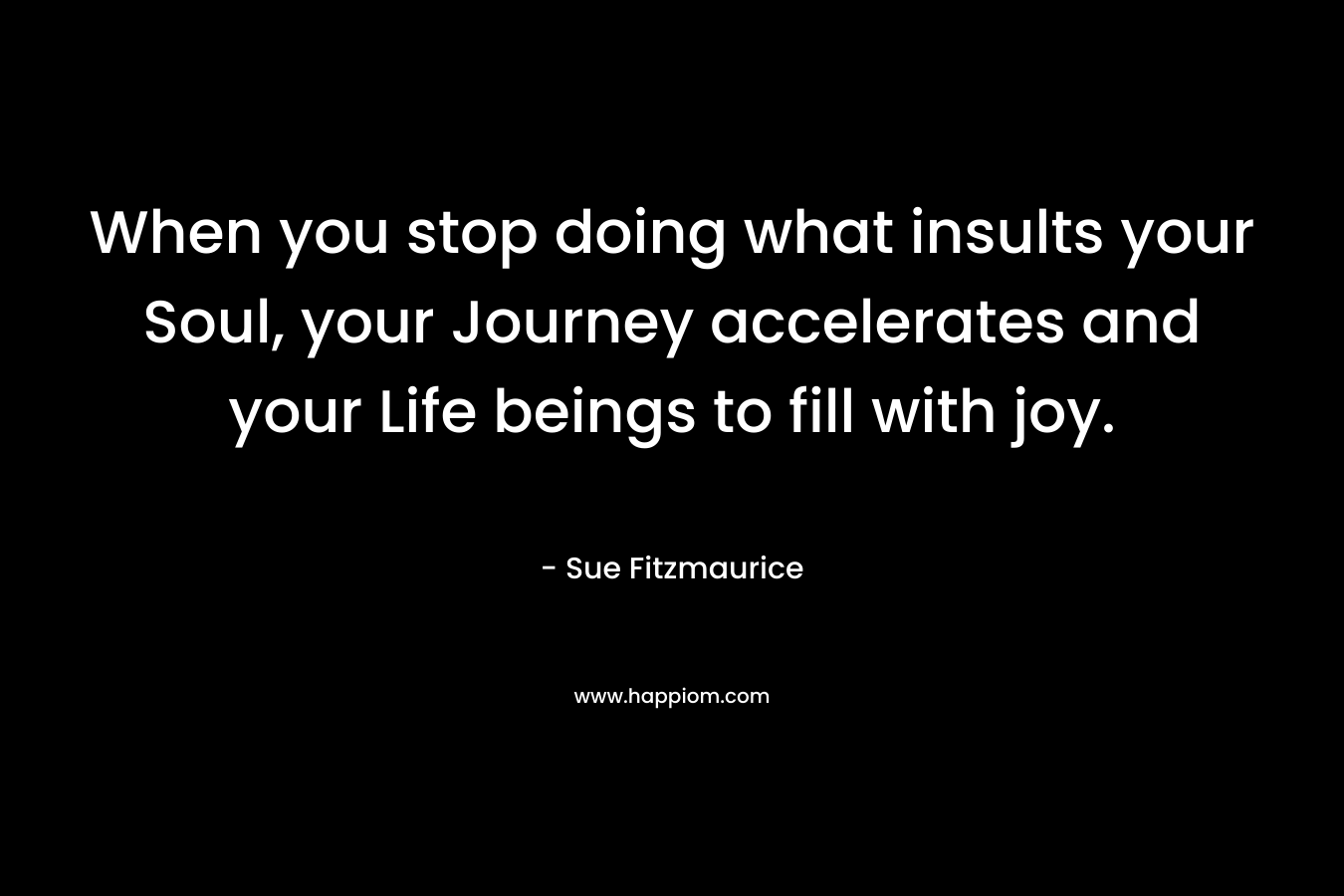 When you stop doing what insults your Soul, your Journey accelerates and your Life beings to fill with joy. – Sue Fitzmaurice