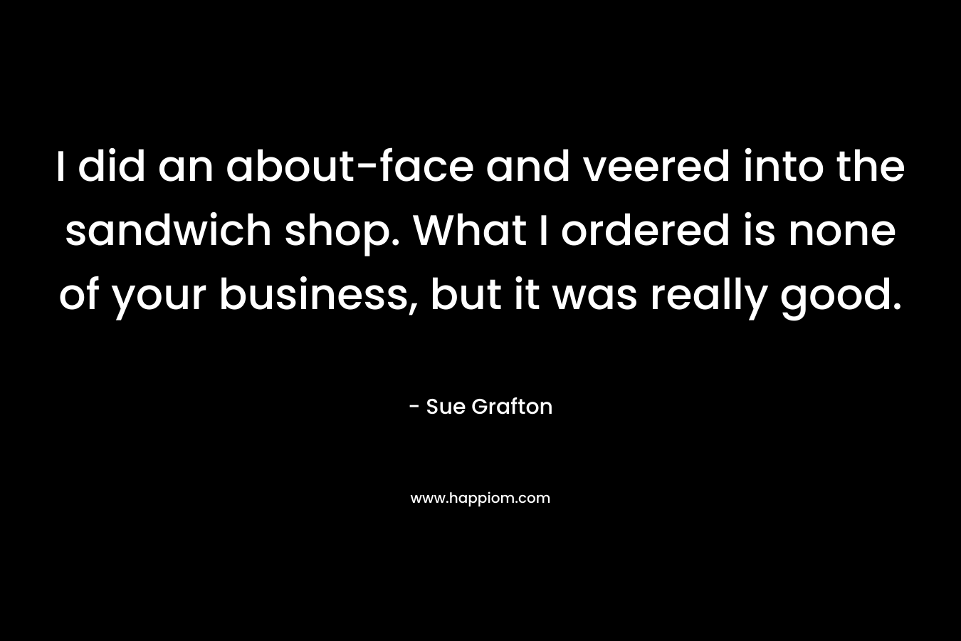 I did an about-face and veered into the sandwich shop. What I ordered is none of your business, but it was really good. – Sue Grafton
