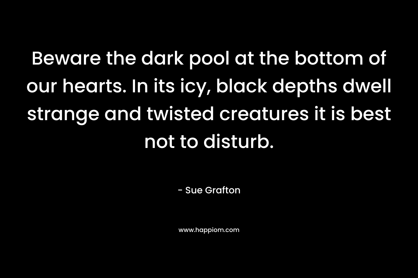Beware the dark pool at the bottom of our hearts. In its icy, black depths dwell strange and twisted creatures it is best not to disturb. – Sue Grafton