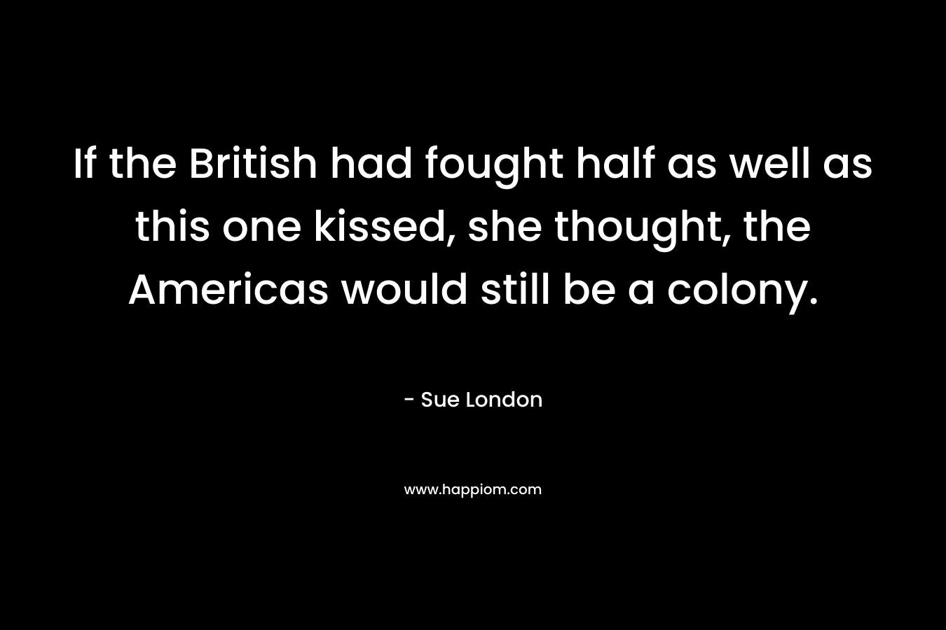 If the British had fought half as well as this one kissed, she thought, the Americas would still be a colony. – Sue London