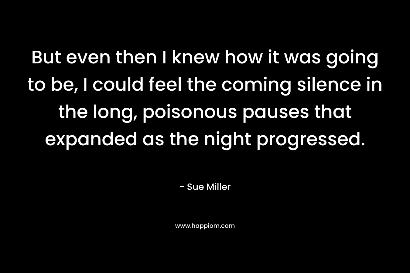 But even then I knew how it was going to be, I could feel the coming silence in the long, poisonous pauses that expanded as the night progressed. – Sue Miller