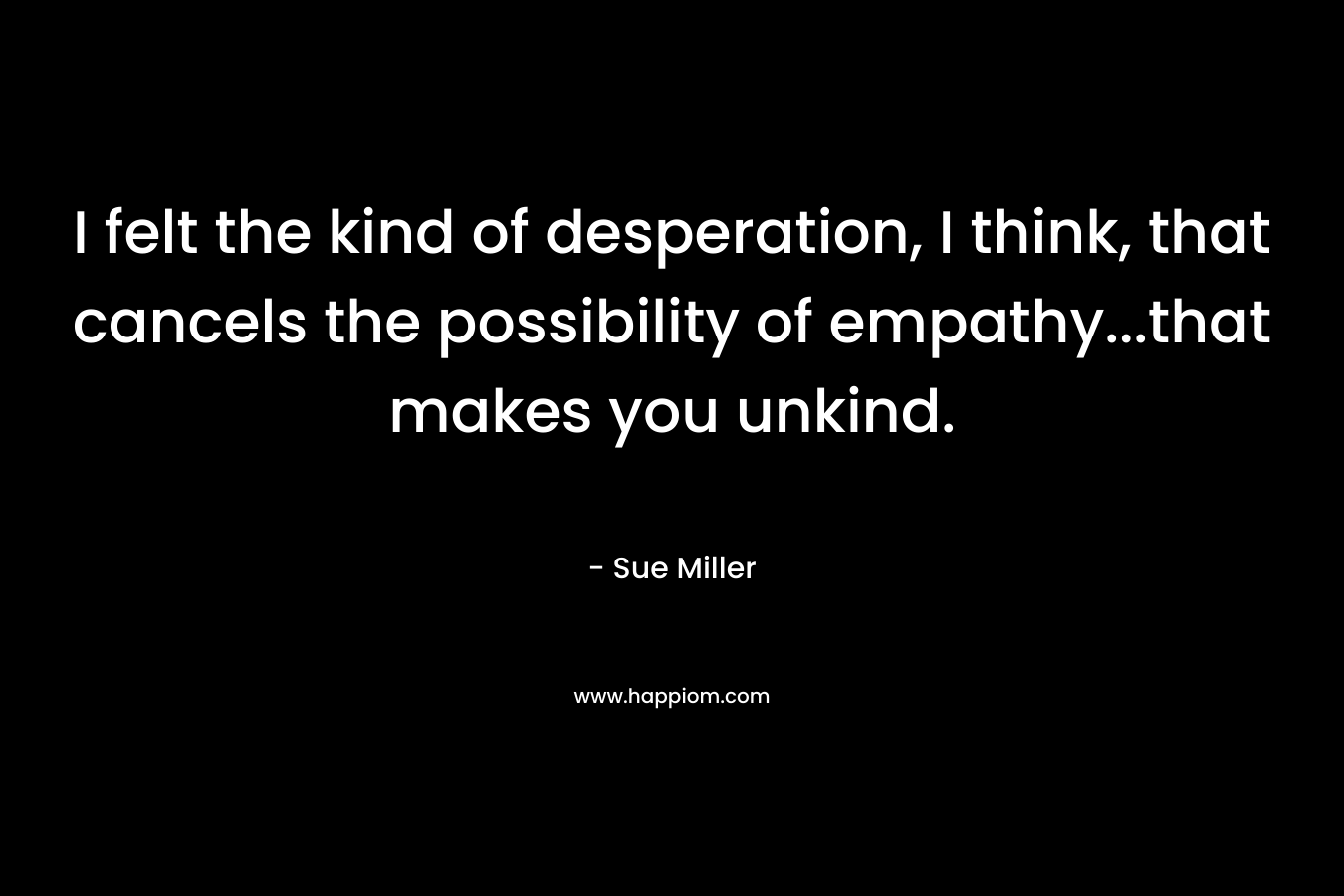I felt the kind of desperation, I think, that cancels the possibility of empathy…that makes you unkind. – Sue Miller