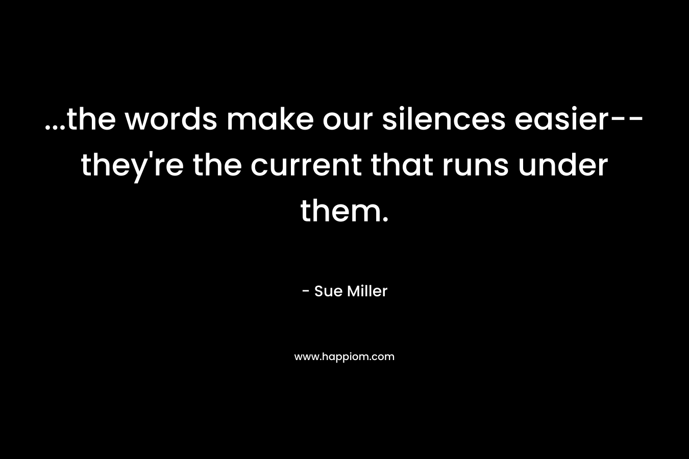 …the words make our silences easier–they’re the current that runs under them. – Sue Miller