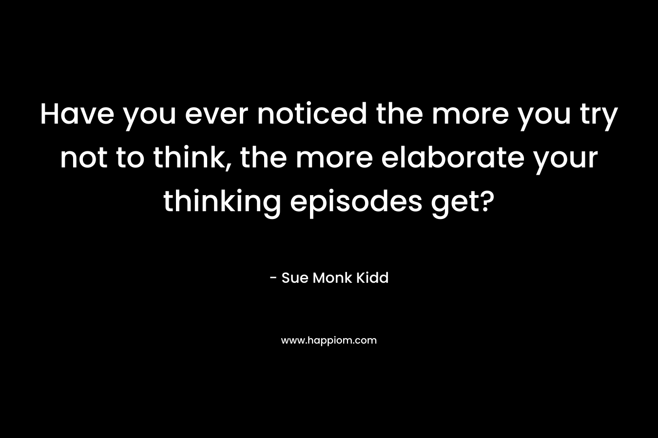 Have you ever noticed the more you try not to think, the more elaborate your thinking episodes get? – Sue Monk Kidd