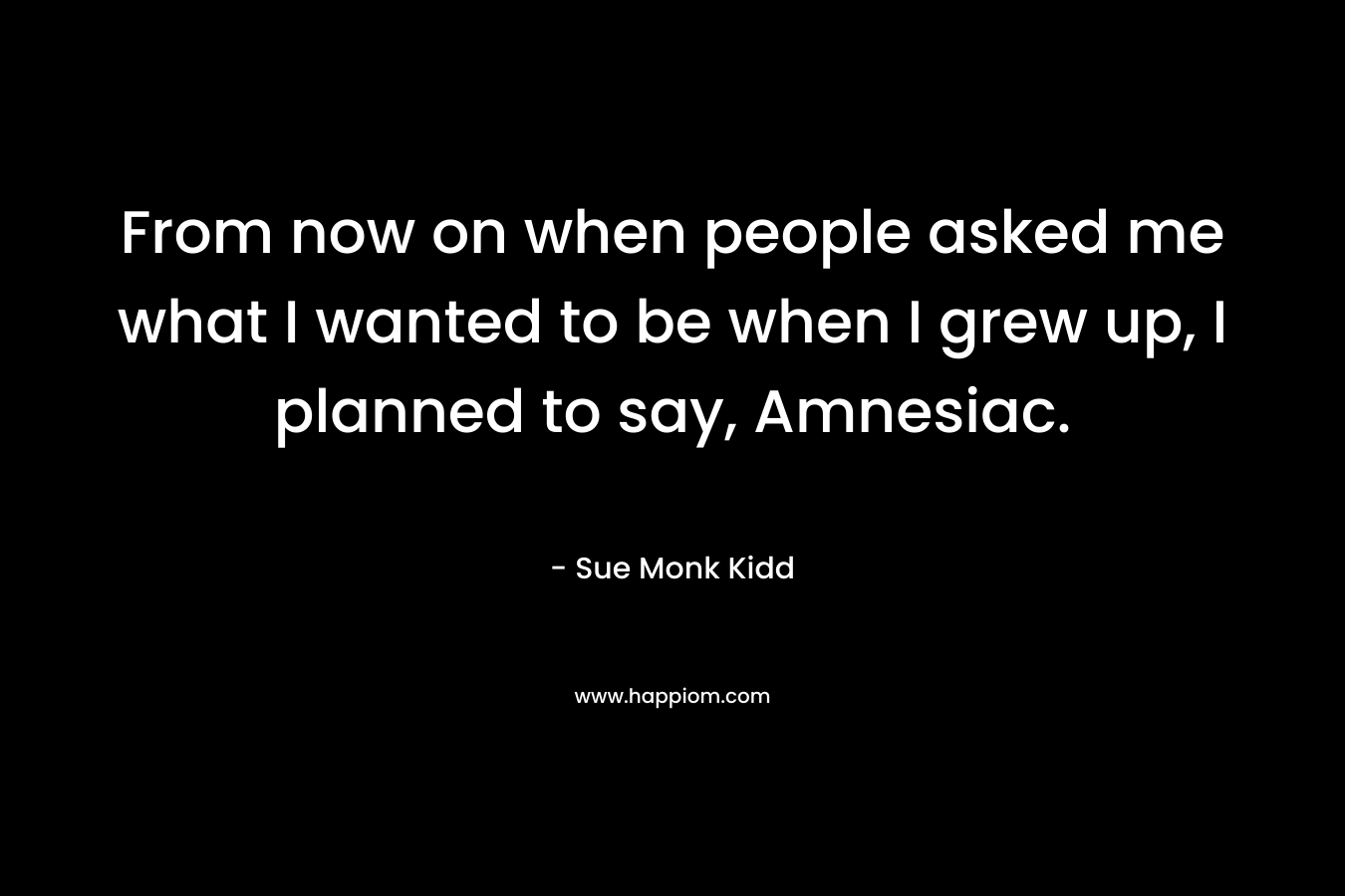 From now on when people asked me what I wanted to be when I grew up, I planned to say, Amnesiac. – Sue Monk Kidd