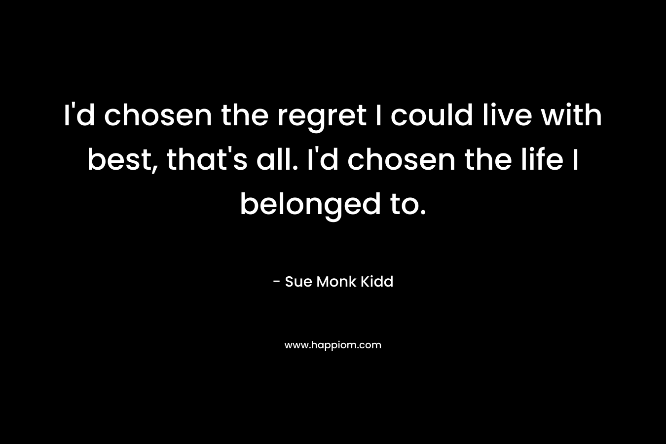 I’d chosen the regret I could live with best, that’s all. I’d chosen the life I belonged to. – Sue Monk Kidd
