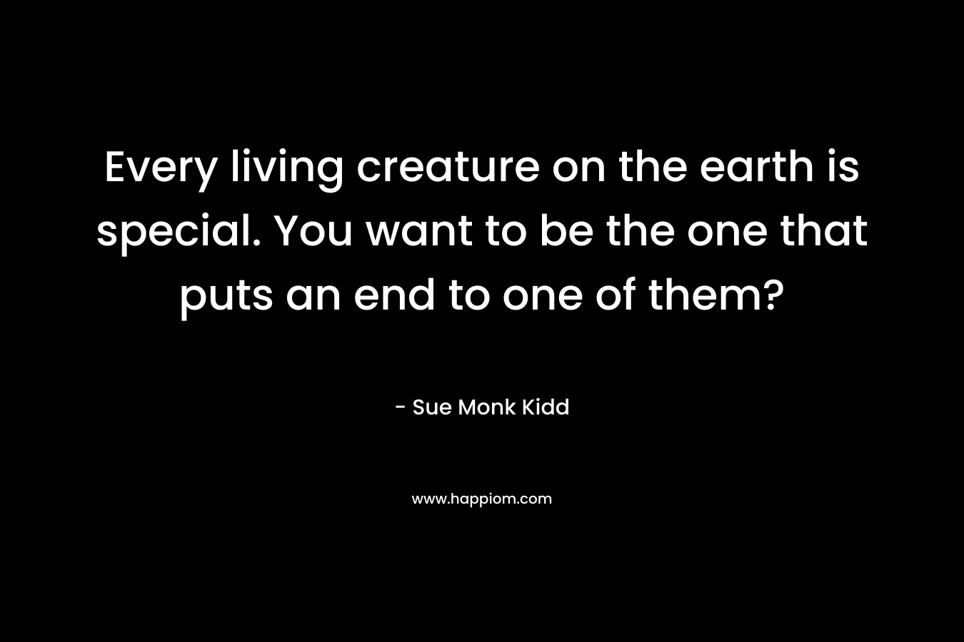 Every living creature on the earth is special. You want to be the one that puts an end to one of them?