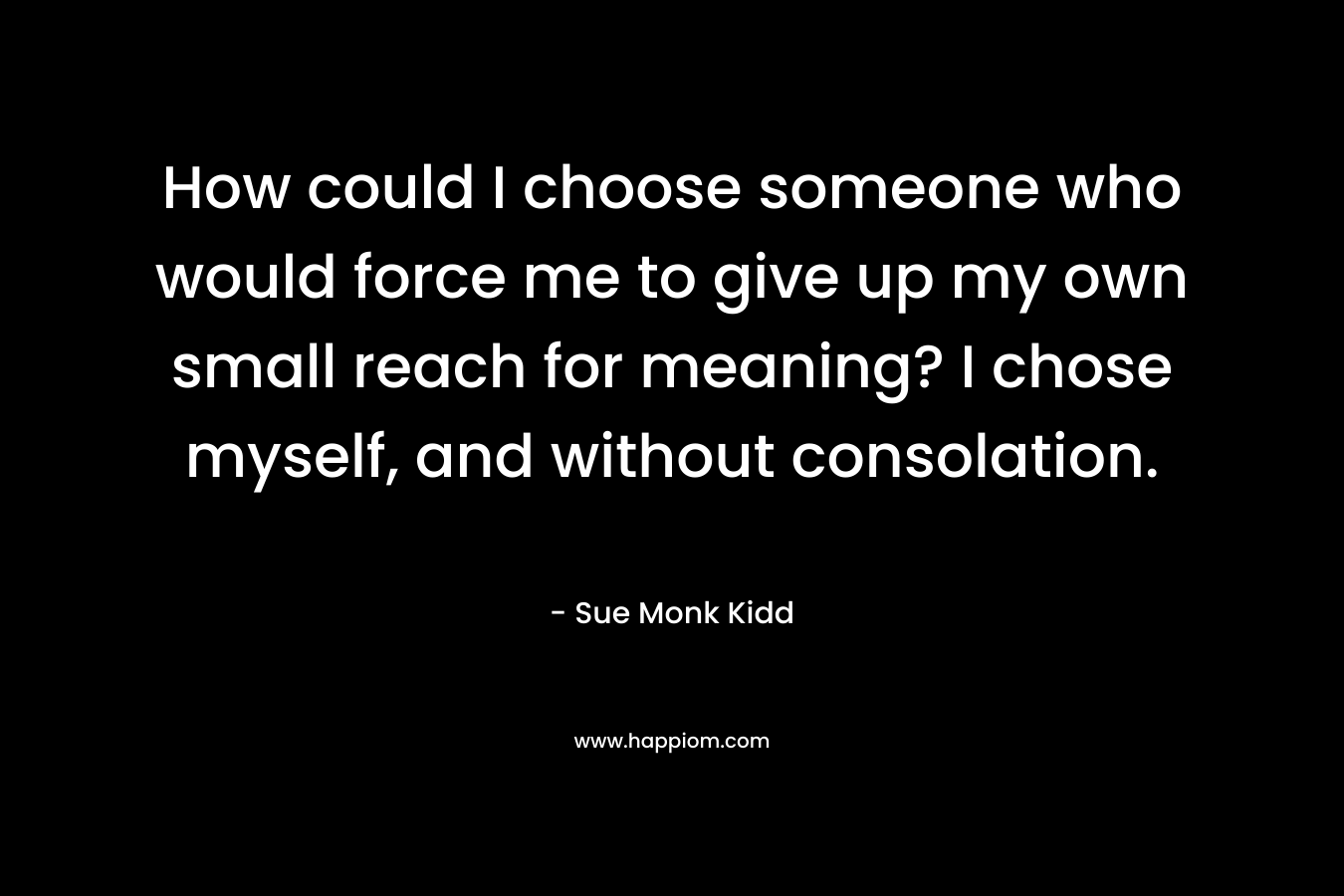 How could I choose someone who would force me to give up my own small reach for meaning? I chose myself, and without consolation.