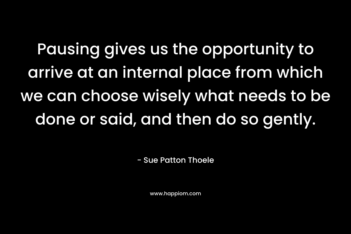Pausing gives us the opportunity to arrive at an internal place from which we can choose wisely what needs to be done or said, and then do so gently. – Sue Patton Thoele