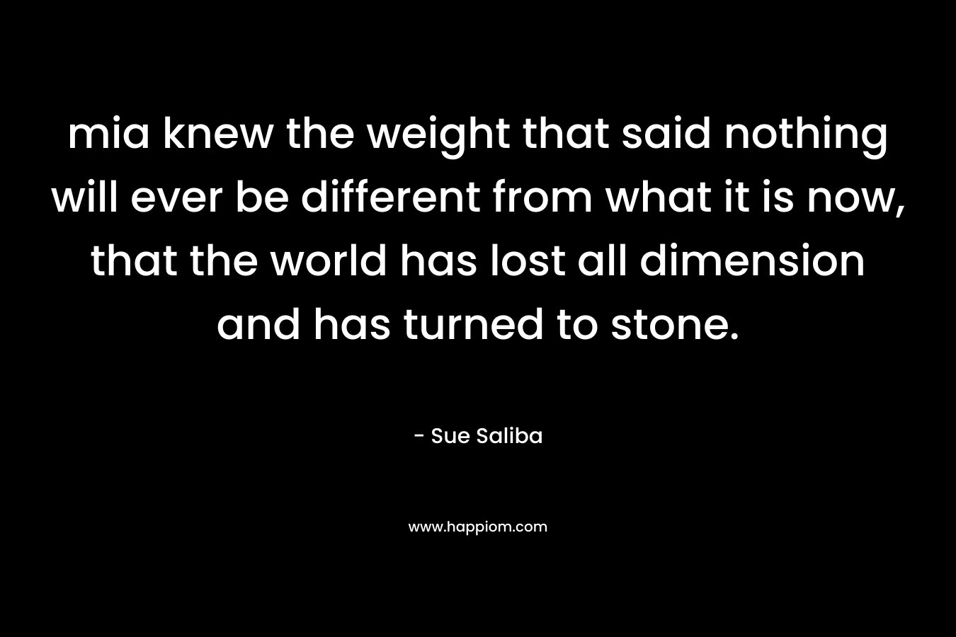 mia knew the weight that said nothing will ever be different from what it is now, that the world has lost all dimension and has turned to stone. – Sue Saliba