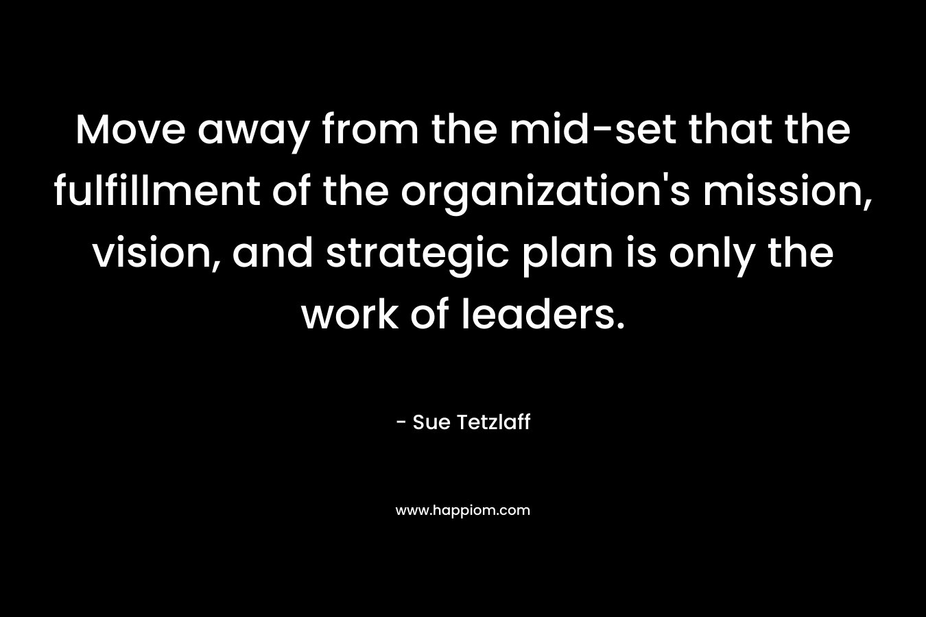 Move away from the mid-set that the fulfillment of the organization’s mission, vision, and strategic plan is only the work of leaders. – Sue Tetzlaff