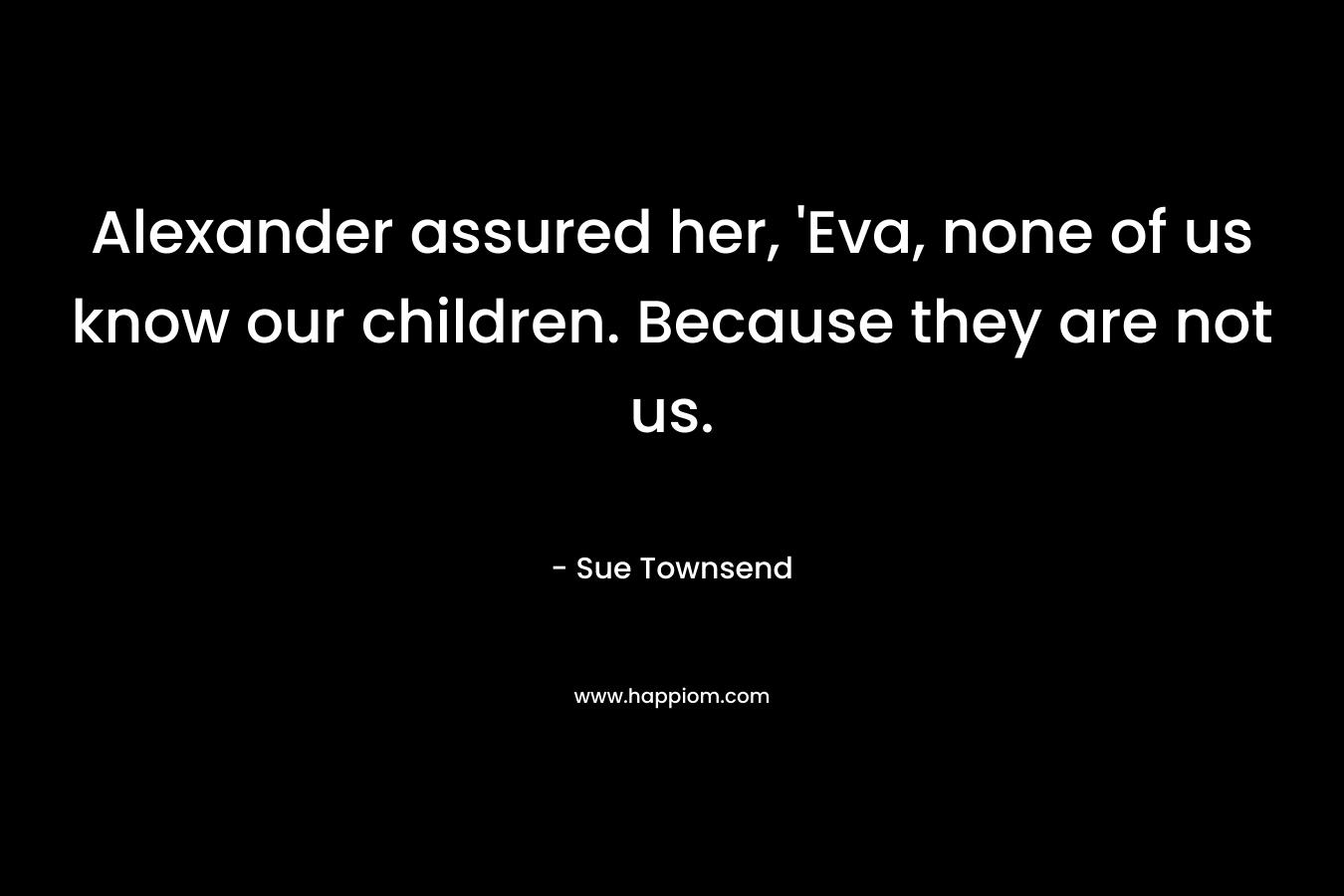 Alexander assured her, 'Eva, none of us know our children. Because they are not us.