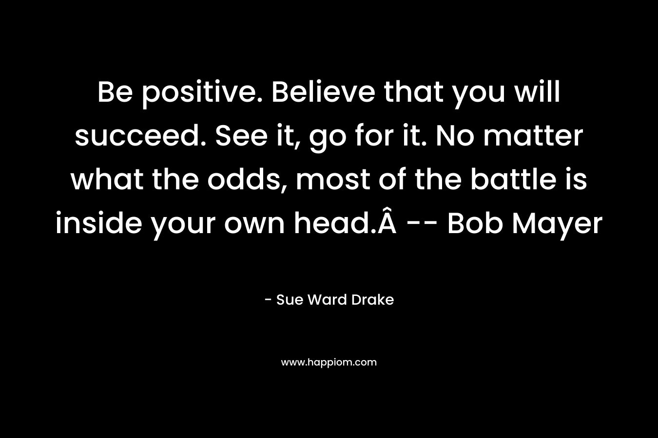 Be positive. Believe that you will succeed. See it, go for it. No matter what the odds, most of the battle is inside your own head. — Bob Mayer – Sue Ward Drake