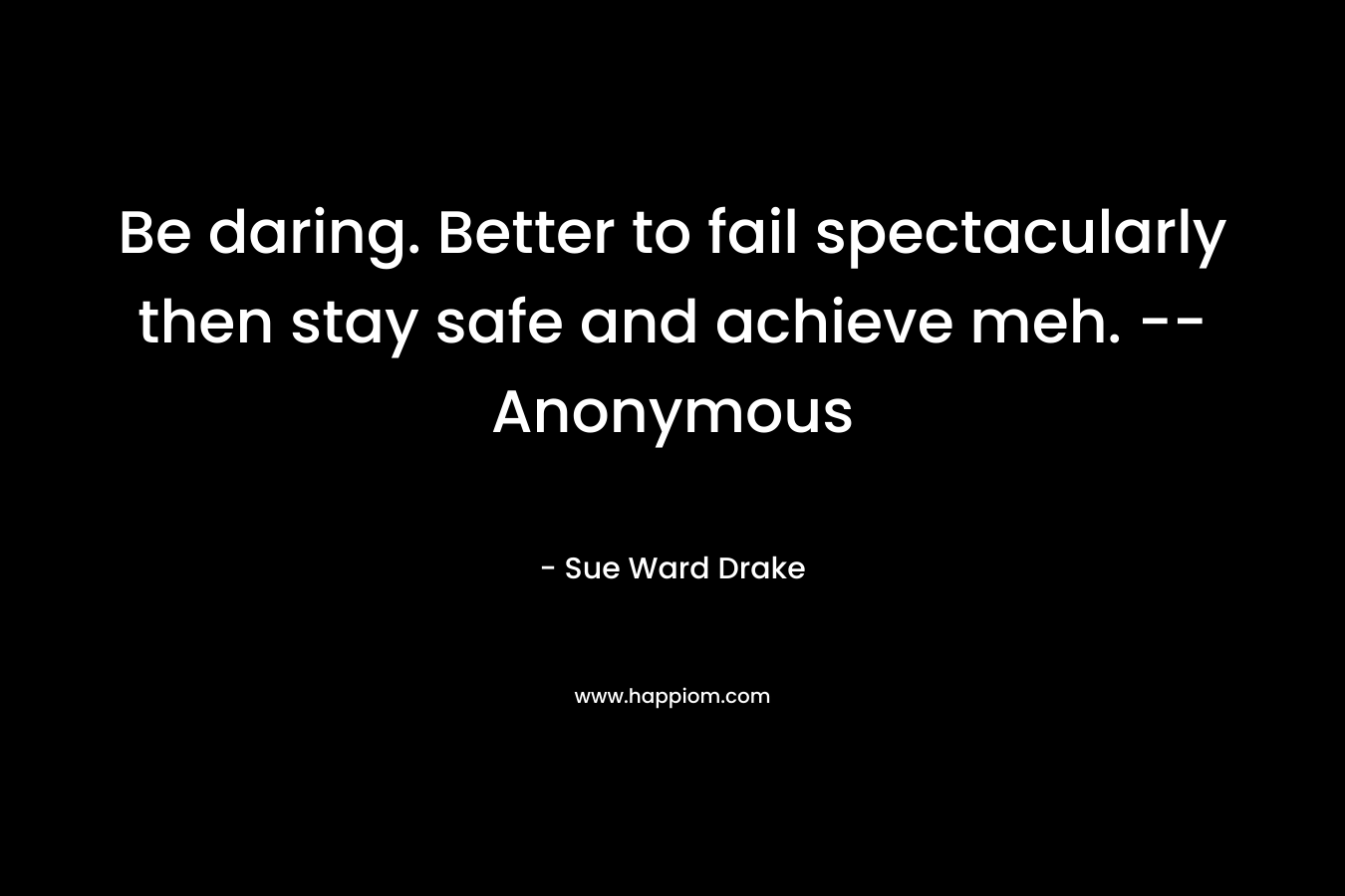 Be daring. Better to fail spectacularly then stay safe and achieve meh. — Anonymous – Sue Ward Drake